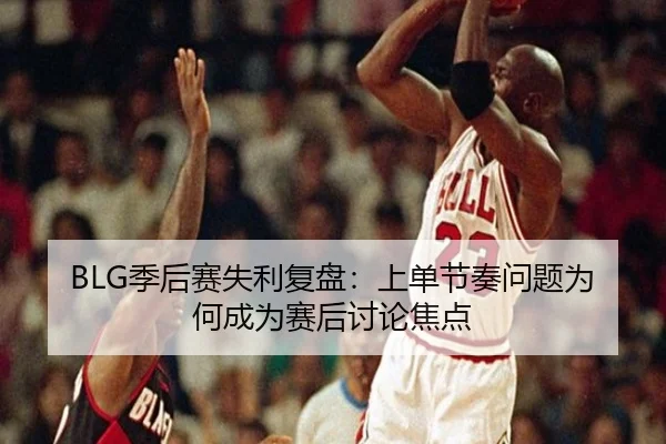 BLG季后赛失利复盘：上单节奏问题为何成为赛后讨论焦点